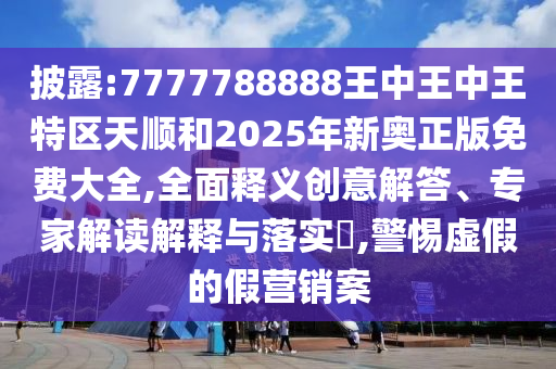 披露:7777788888王中王中王特區天順和2025年新奧正版免費大全,全面釋義創意解答、專家解讀解釋與落實?,警惕虛假的假營銷案